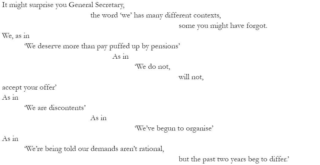 It might surprise you General Secretary, 				the word ‘we’ has many different contexts, 								some you might have forgot. We, as in 	‘We deserve more than pay puffed up by pensions’ 					As in 						‘We do not, will not, accept your offer’ As in 	‘We are discontents’ 				As in 						‘We’ve begun to organise’ As in 	‘We’re being told our demands aren’t rational, 								but the past two years beg to differ.’