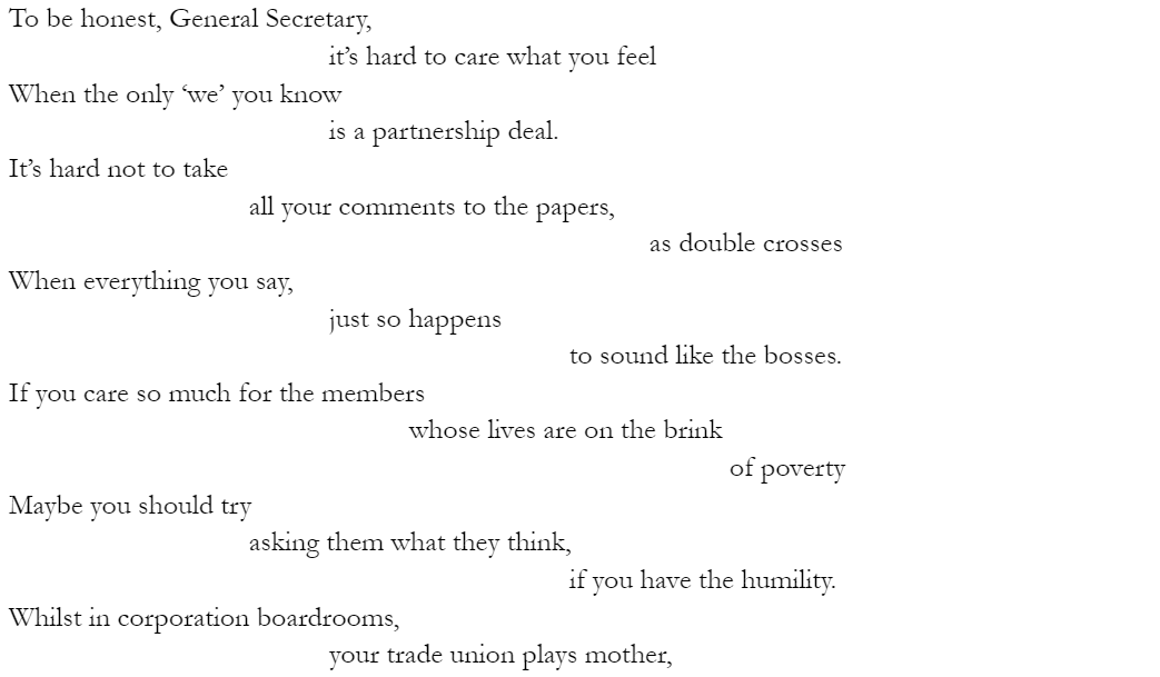 To be honest, General Secretary, 				it’s hard to care what you feel When the only ‘we’ you know 				is a partnership deal. It’s hard not to take 			all your comments to the papers, 								as double crosses When everything you say, 				just so happens 							to sound like the bosses. If you care so much for the members 					whose lives are on the brink 									of poverty Maybe you should try 			asking them what they think, 							if you have the humility. Whilst in corporation boardrooms, 				your trade union plays mother,