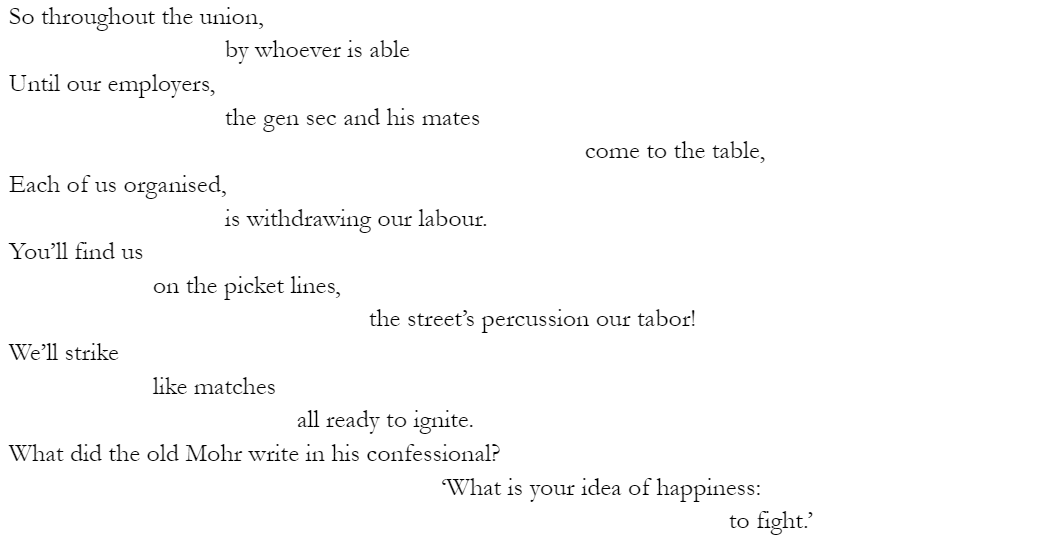 So throughout the union, 			by whoever is able Until our employers, 			the gen sec and his mates 								come to the table, Each of us organised, 			is withdrawing our labour. You’ll find us 		on the picket lines, 					the street’s percussion our tabor! We’ll strike 		like matches 				all ready to ignite. What did the old Mohr write in his confessional? 						‘What is your idea of happiness:  to fight.’