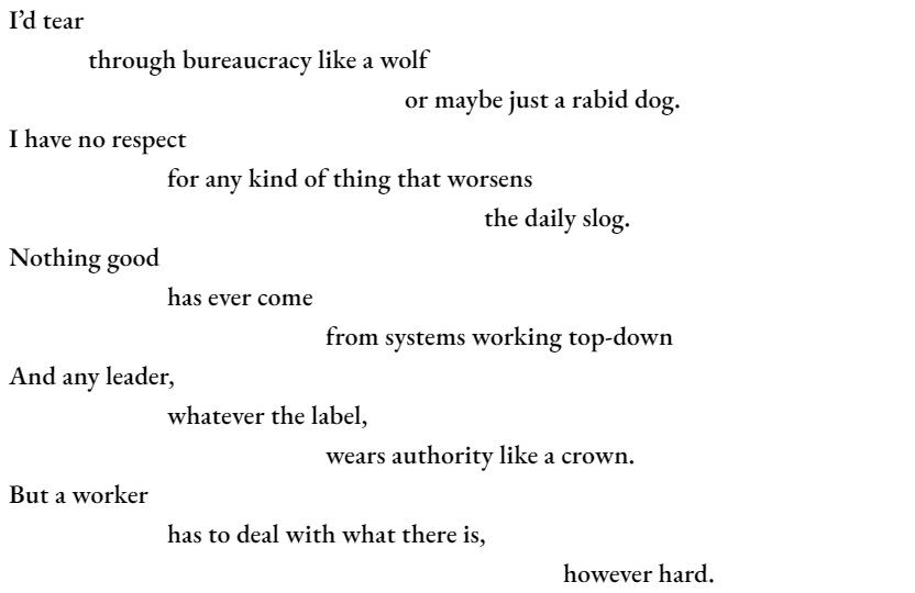 I’d tear 	through bureaucracy like a wolf 					or maybe just a rabid dog. I have no respect 		for any kind of thing that worsens 						the daily slog. Nothing good  has ever come 				from systems working top-down And any leader, 		whatever the label, 				wears authority like a crown. But a worker 		has to deal with what there is, 							however hard.