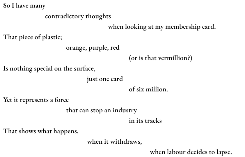 So I have many 		contradictory thoughts 					when looking at my membership card. That piece of plastic; 			orange, purple, red 						(or is that vermillion?) Is nothing special on the surface, 				just one card 						of six million. Yet it represents a force 			that can stop an industry 						in its tracks That shows what happens, 				when it withdraws, 							when labour decides to lapse.