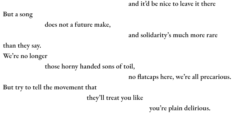 and it’d be nice to leave it there But a song 		does not a future make,  						and solidarity’s much more rare than they say. We’re no longer 		those horny handed sons of toil, 						no flatcaps here, we’re all precarious. But try to tell the movement that 				they’ll treat you like 							you’re plain delirious.