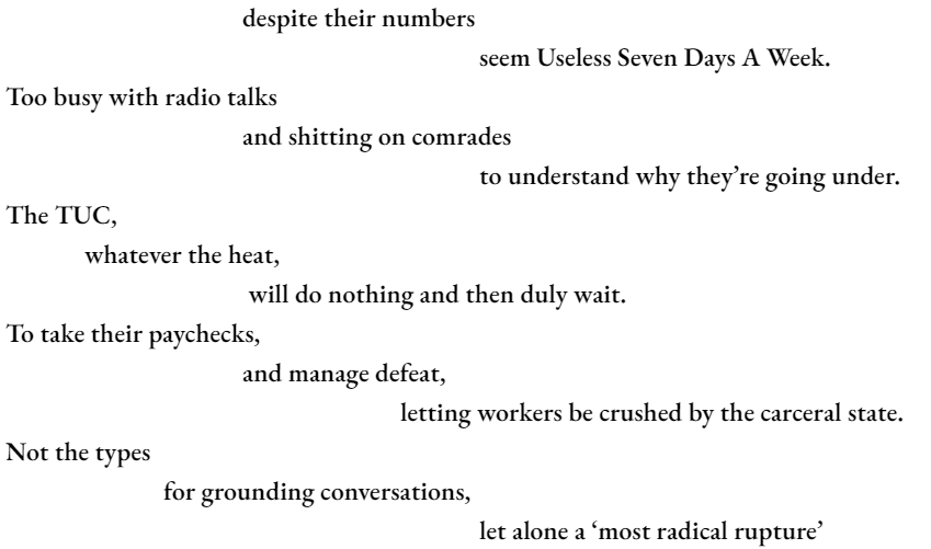 despite their numbers 						seem Useless Seven Days A Week. Too busy with radio talks 			and shitting on comrades 						to understand why they’re going under. The TUC, 	whatever the heat, 			 will do nothing and then duly wait. To take their paychecks, 			and manage defeat, 					letting workers be crushed by the carceral state. Not the types 		for grounding conversations, let alone a ‘most radical rupture’