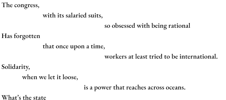 The congress, 		with its salaried suits, 					so obsessed with being rational Has forgotten 		that once upon a time, 					workers at least tried to be international. Solidarity, 	when we let it loose, 				is a power that reaches across oceans. What’s the state