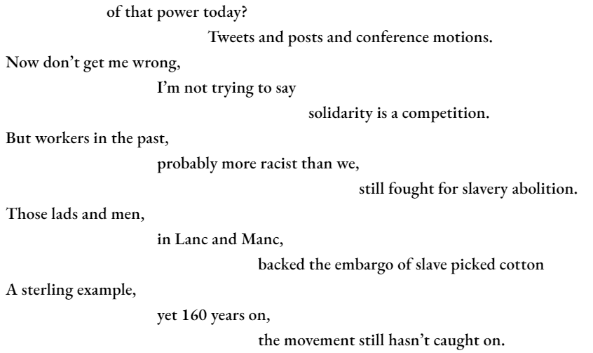 of that power today? 				Tweets and posts and conference motions. Now don’t get me wrong, 			I’m not trying to say 						solidarity is a competition. But workers in the past, 			probably more racist than we, 							still fought for slavery abolition. Those lads and men, 			in Lanc and Manc, 					backed the embargo of slave picked cotton A sterling example, 			yet 160 years on, 					the movement still hasn’t caught on.