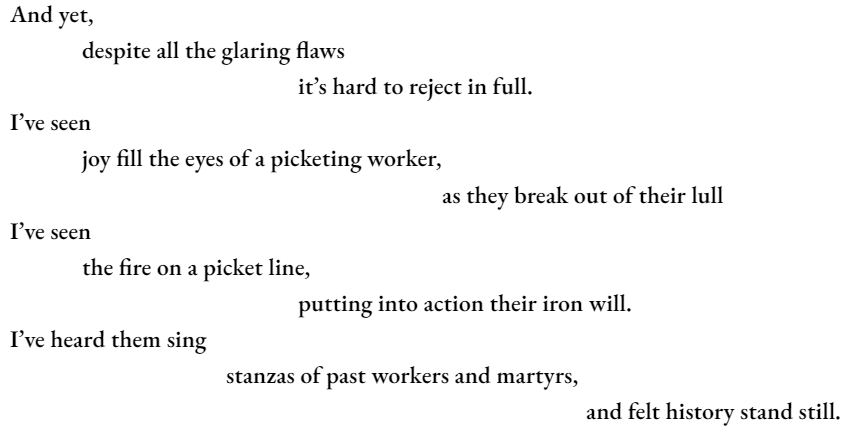 And yet, 	despite all the glaring flaws 				it’s hard to reject in full. I’ve seen 	joy fill the eyes of a picketing worker, 						as they break out of their lull I’ve seen  the fire on a picket line, 			putting into action their iron will. I’ve heard them sing 			stanzas of past workers and martyrs, 								and felt history stand still.