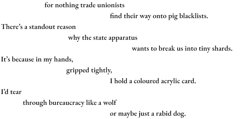 for nothing trade unionists find their way onto pig blacklists.				 There’s a standout reason 			 why the state apparatus 						wants to break us into tiny shards. It’s because in my hands, 			gripped tightly, 					I hold a coloured acrylic card. I’d tear 	through bureaucracy like a wolf 					or maybe just a rabid dog.