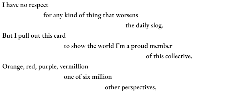 I have no respect 		for any kind of thing that worsens 						the daily slog. But I pull out this card 			to show the world I’m a proud member 							of this collective. Orange, red, purple, vermillion 			one of six million other perspectives,